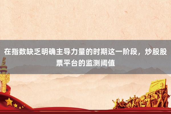 在指数缺乏明确主导力量的时期这一阶段，炒股股票平台的监测阈值