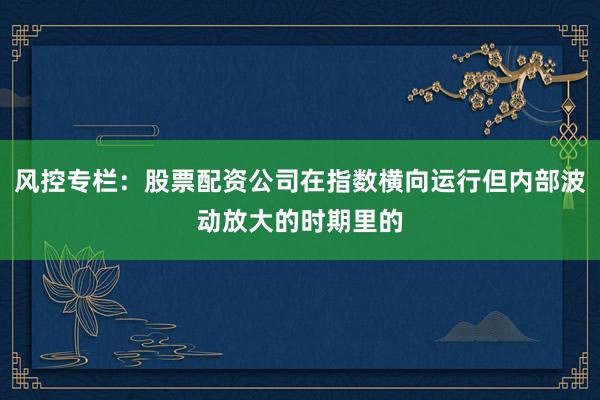 风控专栏：股票配资公司在指数横向运行但内部波动放大的时期里的