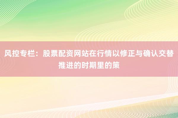 风控专栏：股票配资网站在行情以修正与确认交替推进的时期里的策