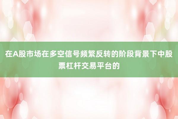 在A股市场在多空信号频繁反转的阶段背景下中股票杠杆交易平台的