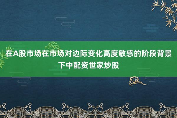 在A股市场在市场对边际变化高度敏感的阶段背景下中配资世家炒股