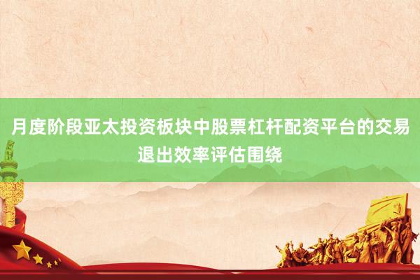 月度阶段亚太投资板块中股票杠杆配资平台的交易退出效率评估围绕