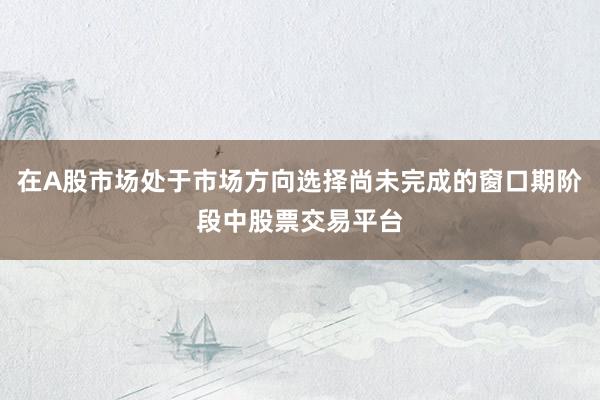 在A股市场处于市场方向选择尚未完成的窗口期阶段中股票交易平台