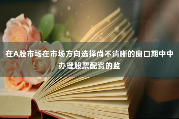 在A股市场在市场方向选择尚不清晰的窗口期中中办理股票配资的监