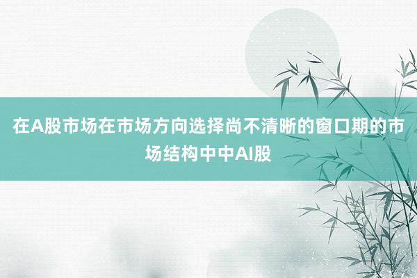在A股市场在市场方向选择尚不清晰的窗口期的市场结构中中AI股