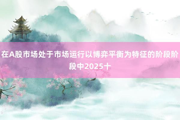 在A股市场处于市场运行以博弈平衡为特征的阶段阶段中2025十