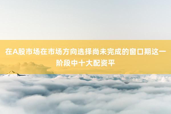 在A股市场在市场方向选择尚未完成的窗口期这一阶段中十大配资平