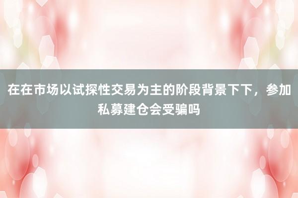 在在市场以试探性交易为主的阶段背景下下，参加私募建仓会受骗吗