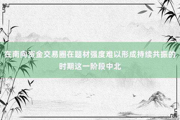 在南向资金交易圈在题材强度难以形成持续共振的时期这一阶段中北