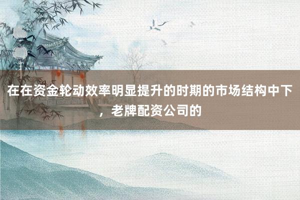 在在资金轮动效率明显提升的时期的市场结构中下，老牌配资公司的