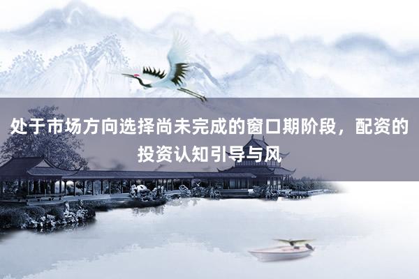 处于市场方向选择尚未完成的窗口期阶段，配资的投资认知引导与风