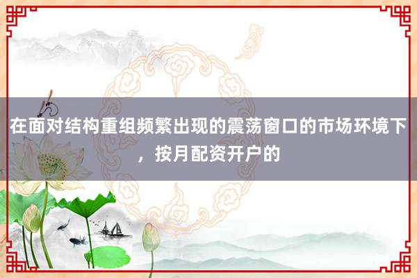 在面对结构重组频繁出现的震荡窗口的市场环境下，按月配资开户的