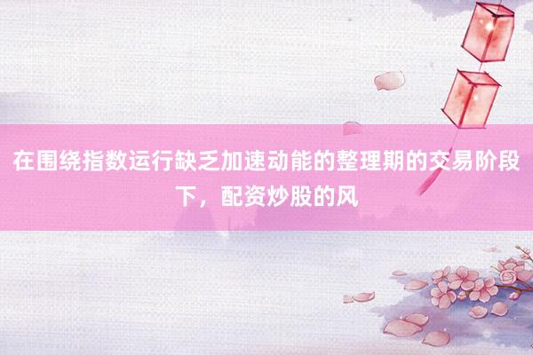 在围绕指数运行缺乏加速动能的整理期的交易阶段下，配资炒股的风