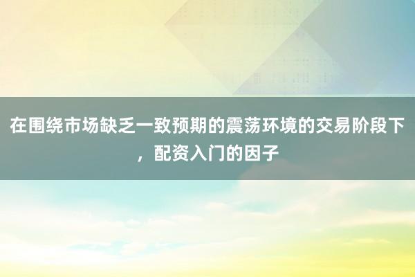 在围绕市场缺乏一致预期的震荡环境的交易阶段下，配资入门的因子
