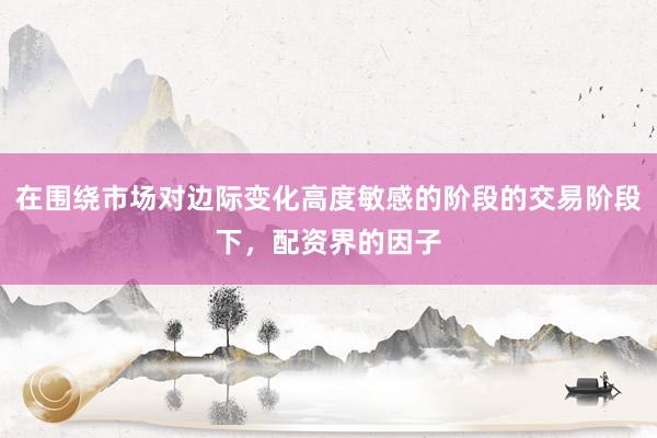 在围绕市场对边际变化高度敏感的阶段的交易阶段下，配资界的因子