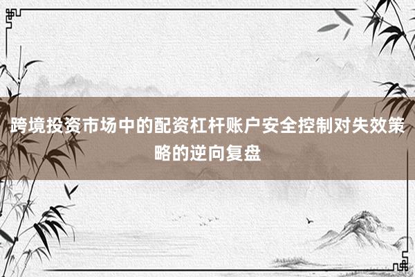 跨境投资市场中的配资杠杆账户安全控制对失效策略的逆向复盘