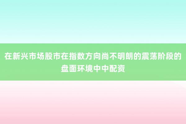 在新兴市场股市在指数方向尚不明朗的震荡阶段的盘面环境中中配资