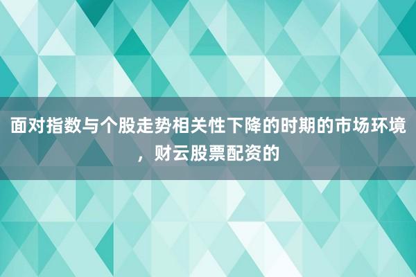 面对指数与个股走势相关性下降的时期的市场环境，财云股票配资的