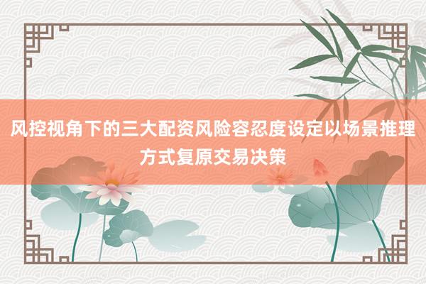 风控视角下的三大配资风险容忍度设定以场景推理方式复原交易决策