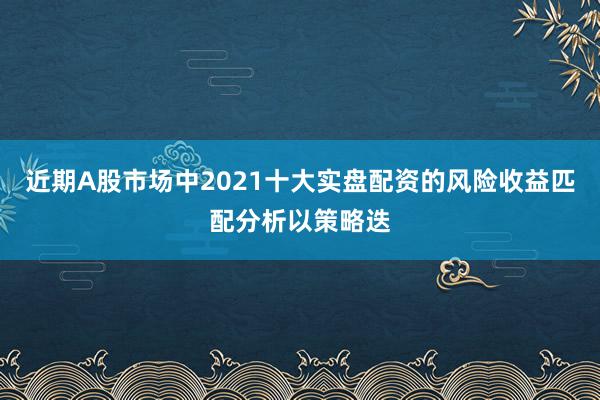 近期A股市场中2021十大实盘配资的风险收益匹配分析以策略迭