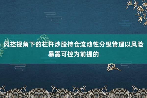风控视角下的杠杆炒股持仓流动性分级管理以风险暴露可控为前提的
