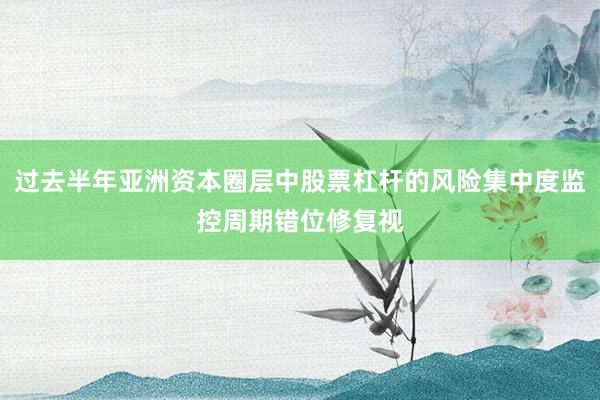 过去半年亚洲资本圈层中股票杠杆的风险集中度监控周期错位修复视