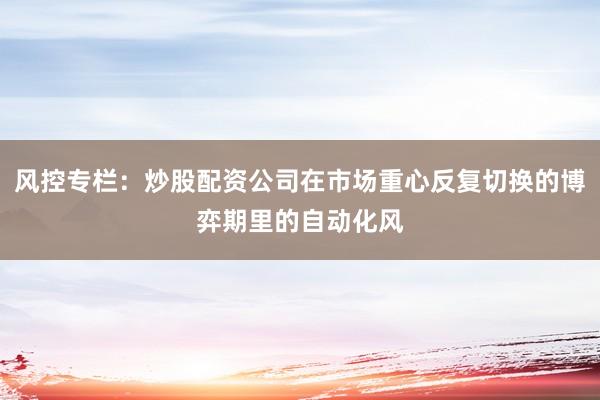 风控专栏：炒股配资公司在市场重心反复切换的博弈期里的自动化风