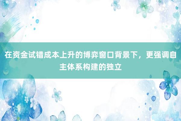 在资金试错成本上升的博弈窗口背景下，更强调自主体系构建的独立