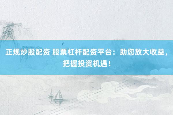 正规炒股配资 股票杠杆配资平台：助您放大收益，把握投资机遇！