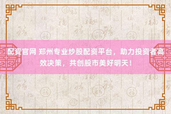 配资官网 郑州专业炒股配资平台，助力投资者高效决策，共创股市美好明天！