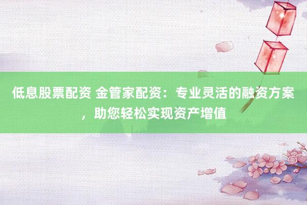 低息股票配资 金管家配资：专业灵活的融资方案，助您轻松实现资产增值