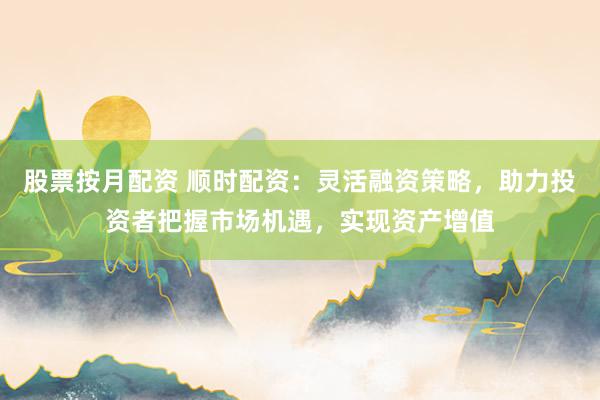 股票按月配资 顺时配资：灵活融资策略，助力投资者把握市场机遇，实现资产增值