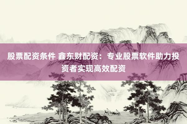 股票配资条件 鑫东财配资：专业股票软件助力投资者实现高效配资