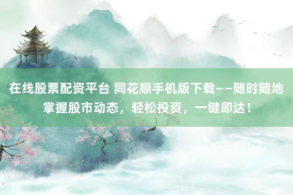 在线股票配资平台 同花顺手机版下载——随时随地掌握股市动态，轻松投资，一键即达！