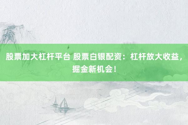 股票加大杠杆平台 股票白银配资：杠杆放大收益，掘金新机会！