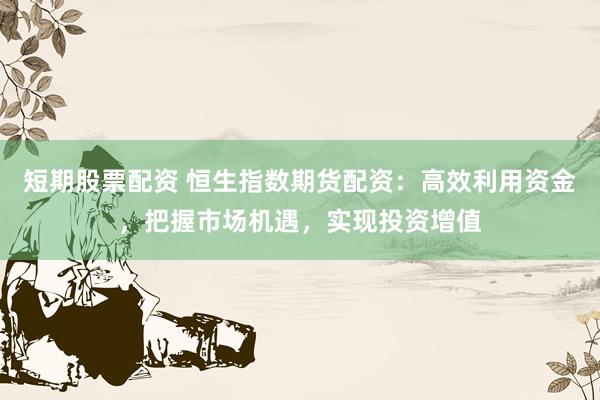 短期股票配资 恒生指数期货配资：高效利用资金，把握市场机遇，实现投资增值