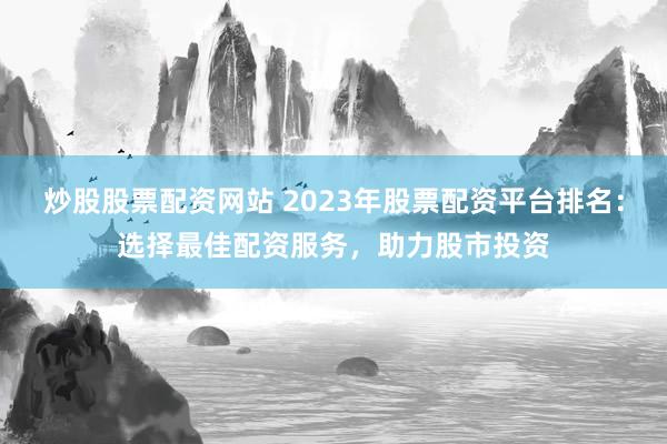 炒股股票配资网站 2023年股票配资平台排名:选择最佳配资服务,助力股市投资