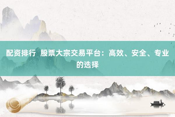 配资排行  股票大宗交易平台：高效、安全、专业的选择