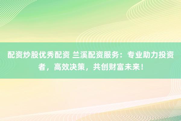 配资炒股优秀配资 兰溪配资服务：专业助力投资者，高效决策，共创财富未来！