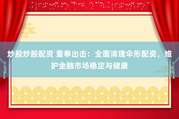 炒股炒股配资 重拳出击：全面清理伞形配资，维护金融市场稳定与健康