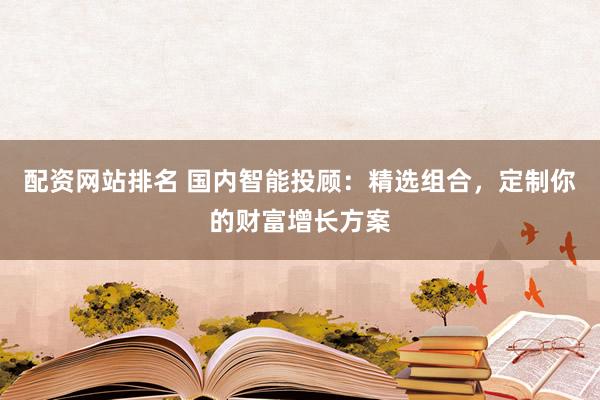 配资网站排名 国内智能投顾：精选组合，定制你的财富增长方案