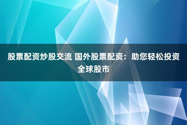 股票配资炒股交流 国外股票配资：助您轻松投资全球股市